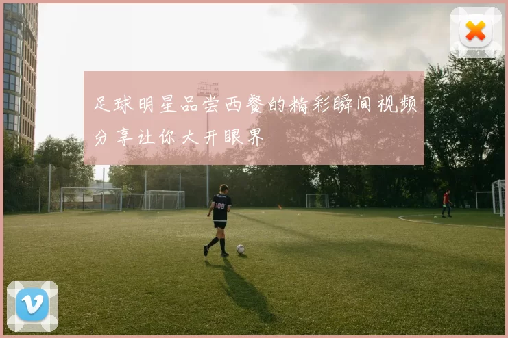 足球明星品尝西餐的精彩瞬间视频分享让你大开眼界