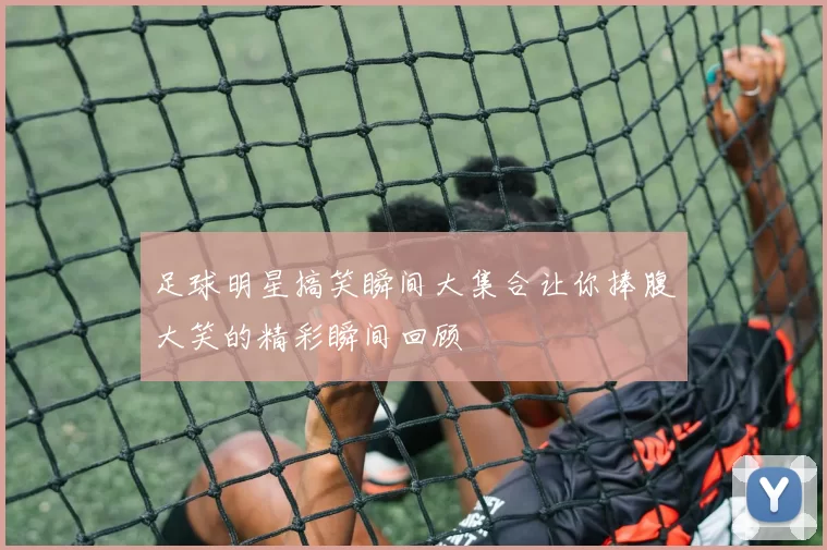 足球明星搞笑瞬间大集合让你捧腹大笑的精彩瞬间回顾