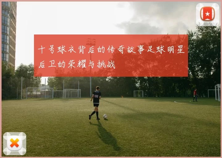 十号球衣背后的传奇故事足球明星后卫的荣耀与挑战