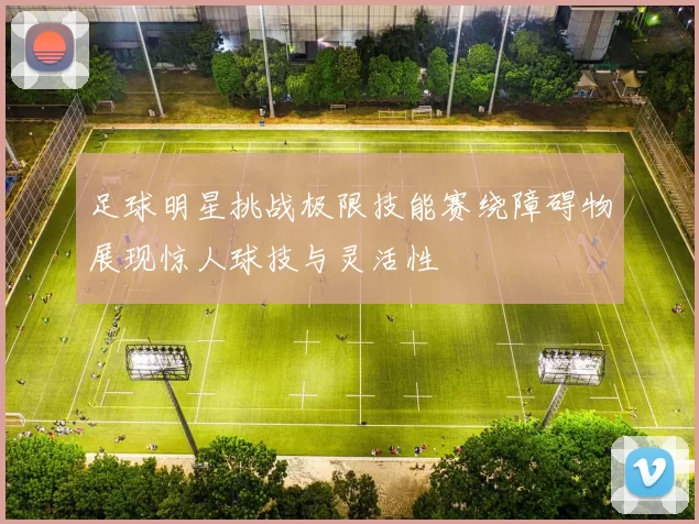 足球明星挑战极限技能赛绕障碍物展现惊人球技与灵活性