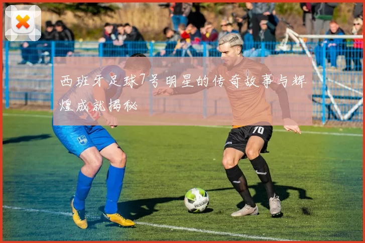 西班牙足球7号明星的传奇故事与辉煌成就揭秘