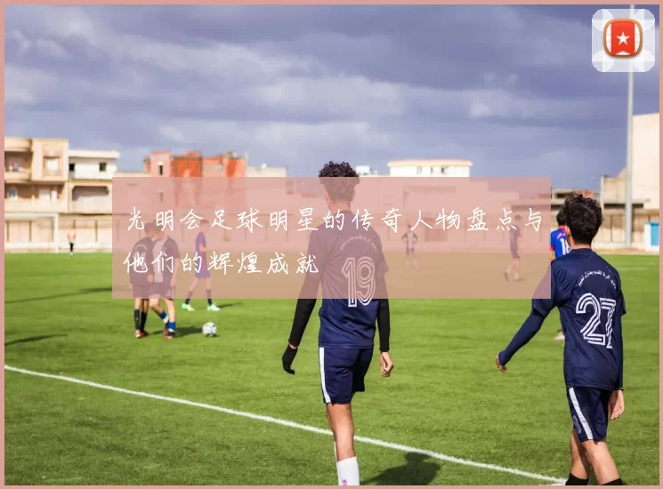 光明会足球明星的传奇人物盘点与他们的辉煌成就