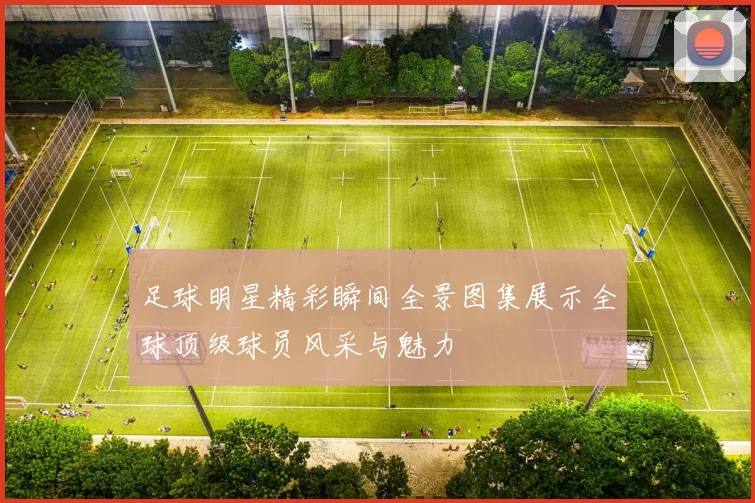 足球明星精彩瞬间全景图集展示全球顶级球员风采与魅力