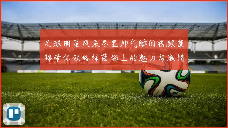 足球明星风采尽显帅气瞬间视频集锦带你领略绿茵场上的魅力与激情
