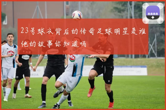 23号球衣背后的传奇足球明星是谁他的故事你知道吗