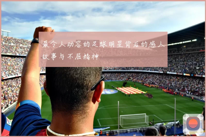 最令人动容的足球明星背后的感人故事与不屈精神