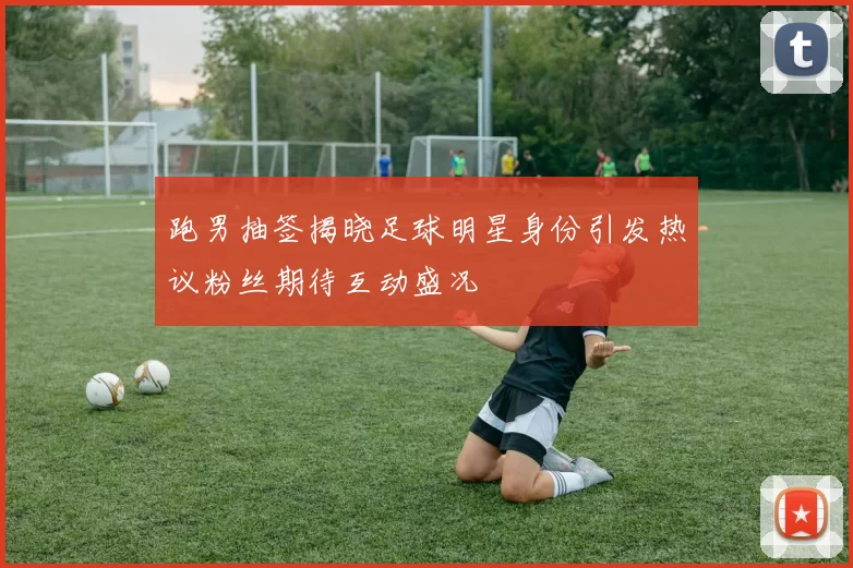 跑男抽签揭晓足球明星身份引发热议粉丝期待互动盛况