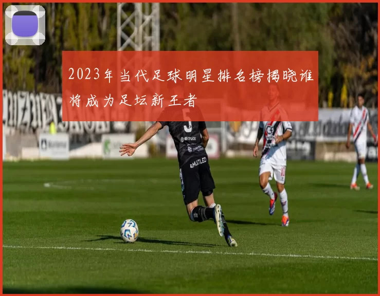 2023年当代足球明星排名榜揭晓谁将成为足坛新王者