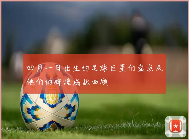 四月一日出生的足球巨星们盘点及他们的辉煌成就回顾