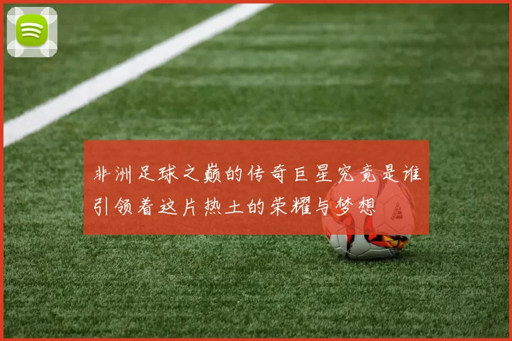 非洲足球之巅的传奇巨星究竟是谁引领着这片热土的荣耀与梦想