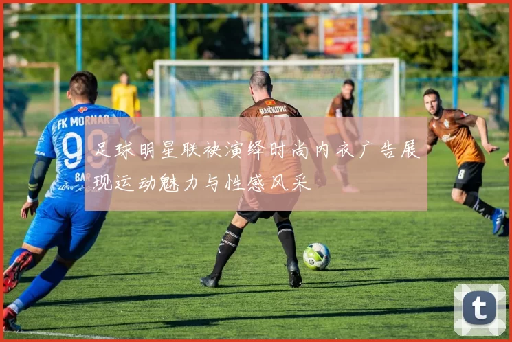足球明星联袂演绎时尚内衣广告展现运动魅力与性感风采