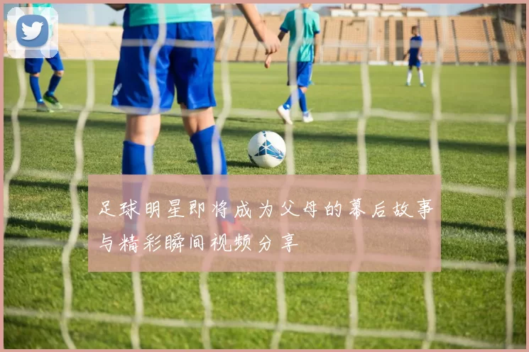 足球明星即将成为父母的幕后故事与精彩瞬间视频分享