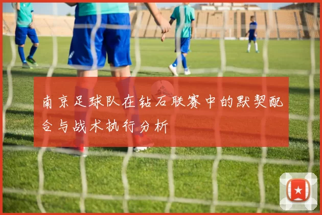 南京足球队在钻石联赛中的默契配合与战术执行分析