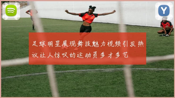 足球明星展现舞技魅力视频引发热议让人惊叹的运动员多才多艺