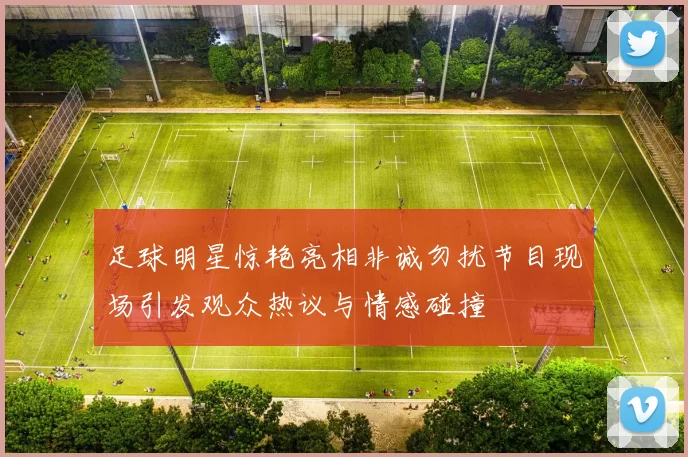 足球明星惊艳亮相非诚勿扰节目现场引发观众热议与情感碰撞