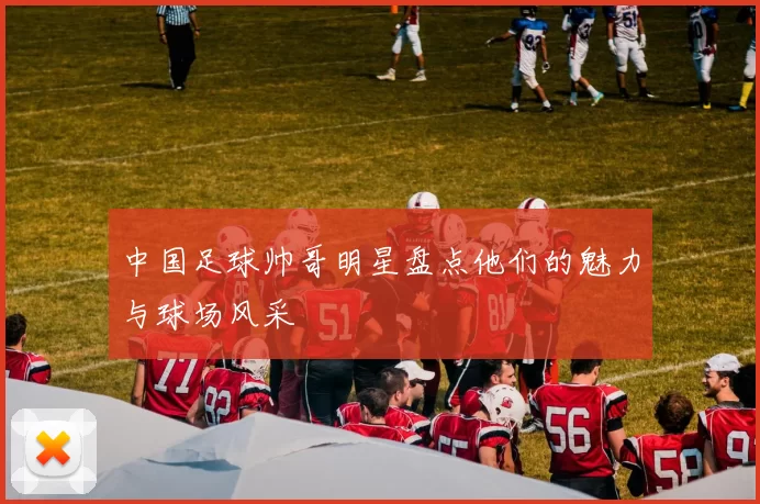 中国足球帅哥明星盘点他们的魅力与球场风采