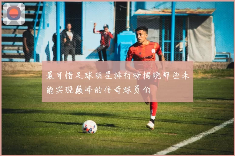 最可惜足球明星排行榜揭晓那些未能实现巅峰的传奇球员们