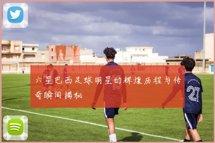 六星巴西足球明星的辉煌历程与传奇瞬间揭秘
