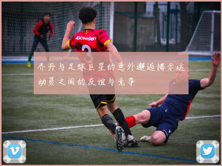 乔丹与足球巨星的意外邂逅揭示运动员之间的友谊与竞争