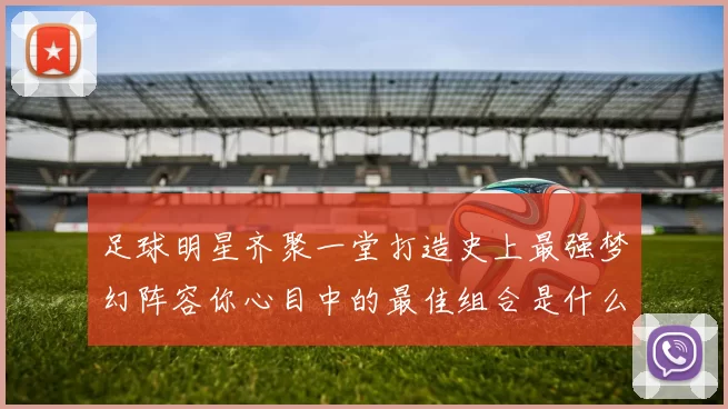 足球明星齐聚一堂打造史上最强梦幻阵容你心目中的最佳组合是什么