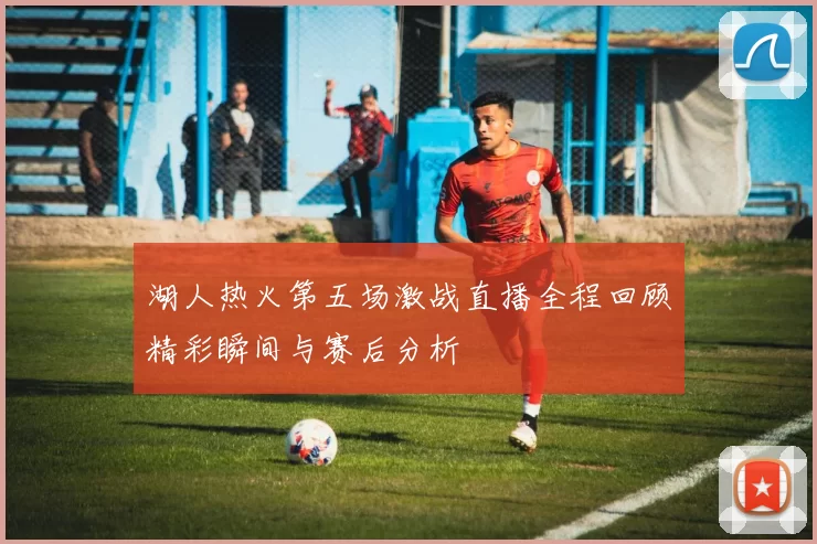 湖人热火第五场激战直播全程回顾精彩瞬间与赛后分析