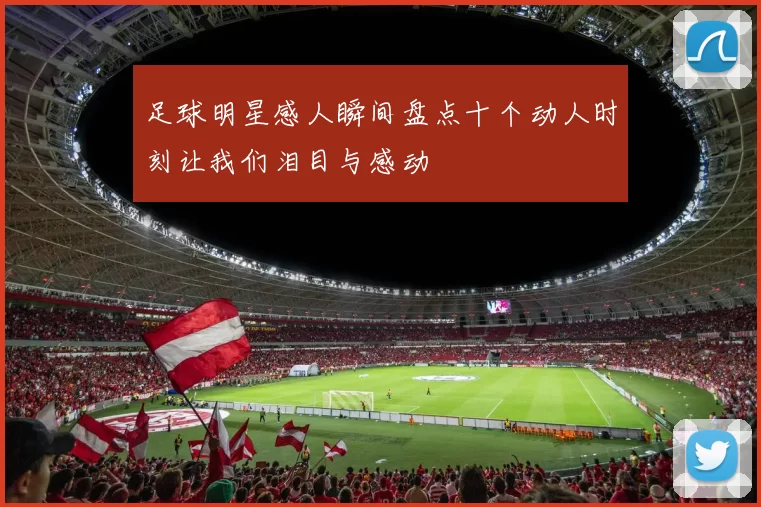 足球明星感人瞬间盘点十个动人时刻让我们泪目与感动