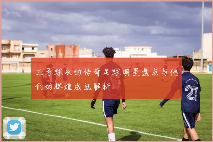 三号球衣的传奇足球明星盘点与他们的辉煌成就解析