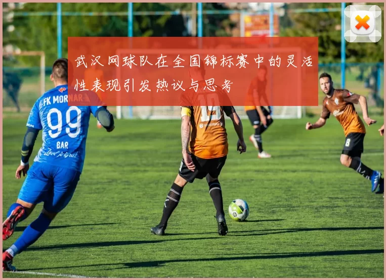 武汉网球队在全国锦标赛中的灵活性表现引发热议与思考