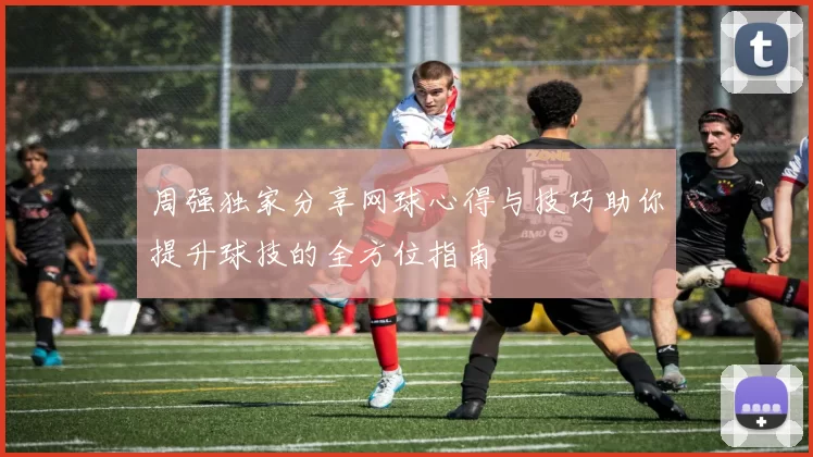 周强独家分享网球心得与技巧助你提升球技的全方位指南