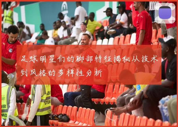 足球明星们的脚部特征揭秘从技术到风格的多样性分析