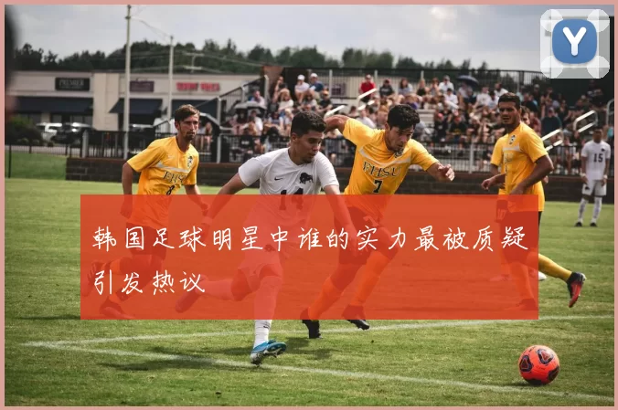 韩国足球明星中谁的实力最被质疑引发热议