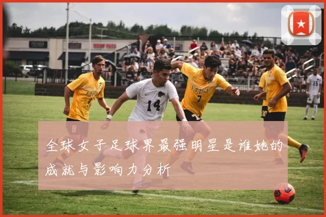 全球女子足球界最强明星是谁她的成就与影响力分析