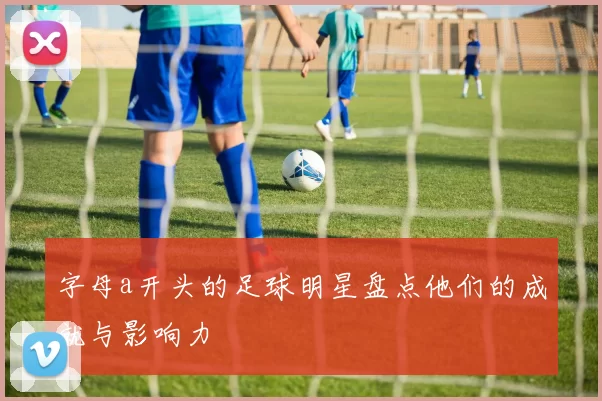 字母a开头的足球明星盘点他们的成就与影响力