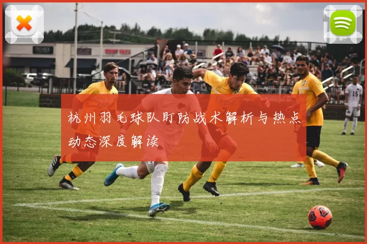 杭州羽毛球队盯防战术解析与热点动态深度解读
