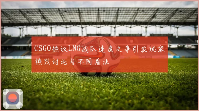 CSGO热议LNG战队速度之争引发玩家热烈讨论与不同看法