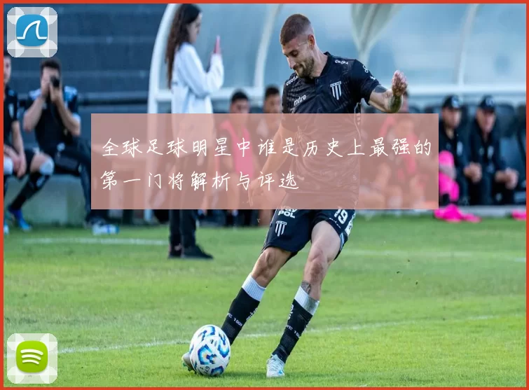 全球足球明星中谁是历史上最强的第一门将解析与评选