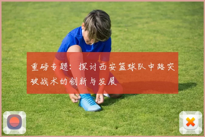 重磅专题：探讨西安篮球队中路突破战术的创新与发展