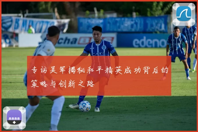 专访吴军揭秘和平精英成功背后的策略与创新之路