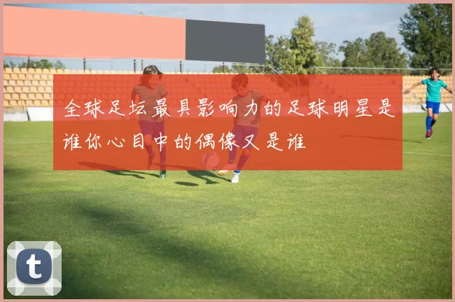 全球足坛最具影响力的足球明星是谁你心目中的偶像又是谁