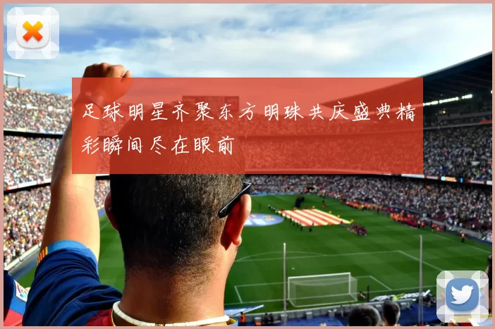 足球明星齐聚东方明珠共庆盛典精彩瞬间尽在眼前