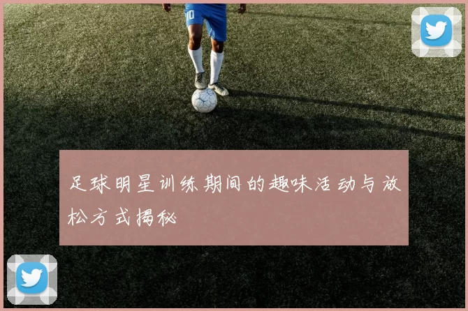 足球明星训练期间的趣味活动与放松方式揭秘