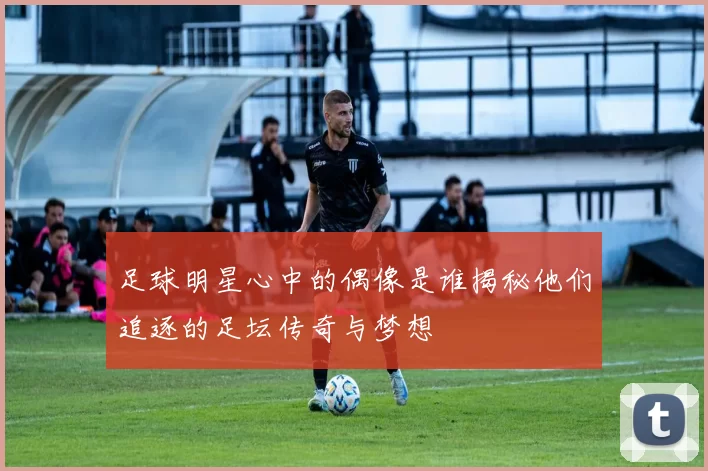 足球明星心中的偶像是谁揭秘他们追逐的足坛传奇与梦想
