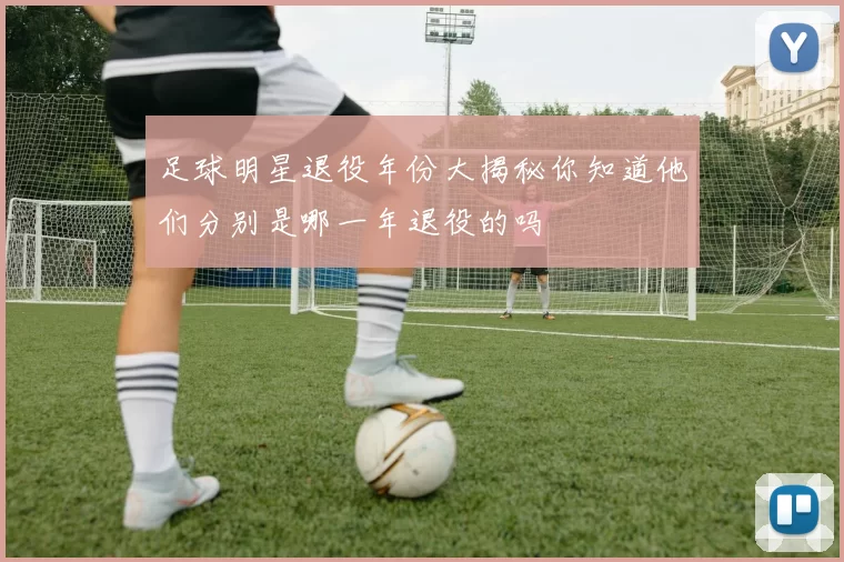 足球明星退役年份大揭秘你知道他们分别是哪一年退役的吗