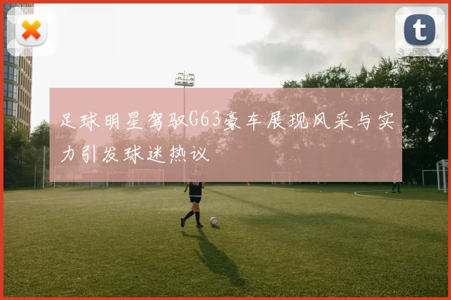 足球明星驾驭G63豪车展现风采与实力引发球迷热议