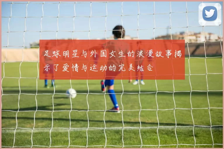 足球明星与外国女生的浪漫故事揭示了爱情与运动的完美结合