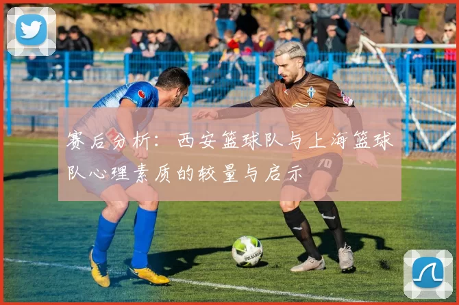 赛后分析：西安篮球队与上海篮球队心理素质的较量与启示