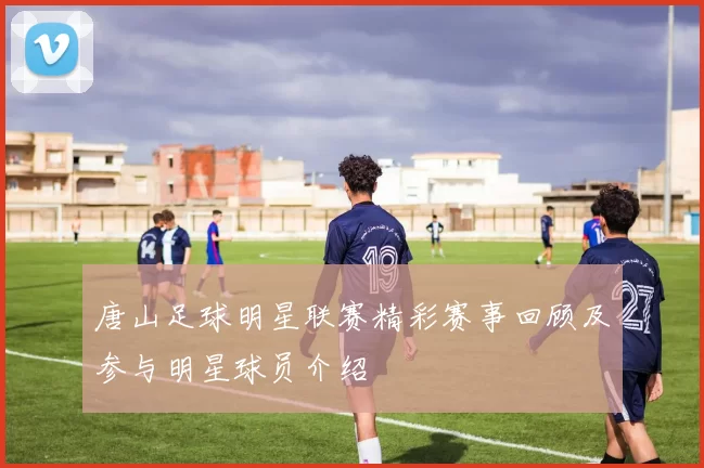 唐山足球明星联赛精彩赛事回顾及参与明星球员介绍