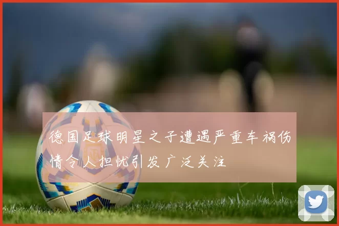 德国足球明星之子遭遇严重车祸伤情令人担忧引发广泛关注
