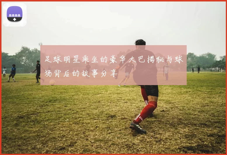 足球明星乘坐的豪华大巴揭秘与球场背后的故事分享