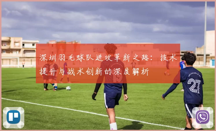 深圳羽毛球队进攻革新之路：技术提升与战术创新的深度解析